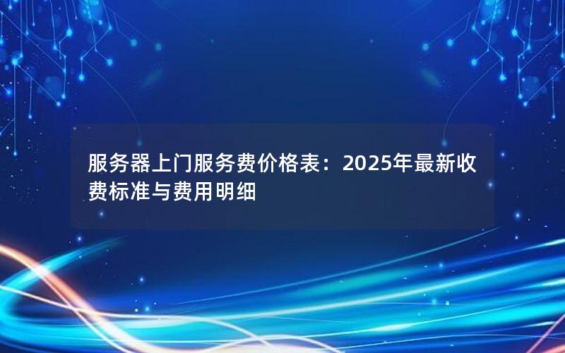 服务器上门服务费价格表：2025年最新收费标准与费用明细