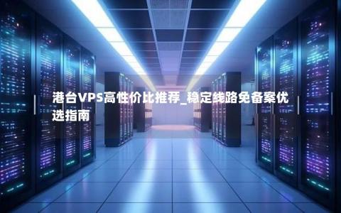 港台VPS高性价比推荐_稳定线路免备案优选指南