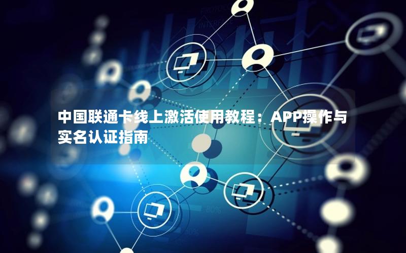 中国联通卡线上激活使用教程：APP操作与实名认证指南