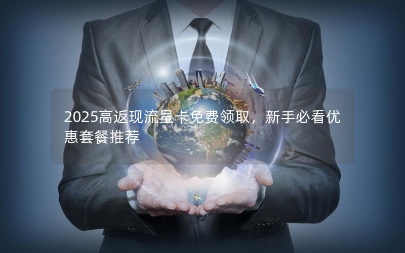 2025高返现流量卡免费领取，新手必看优惠套餐推荐