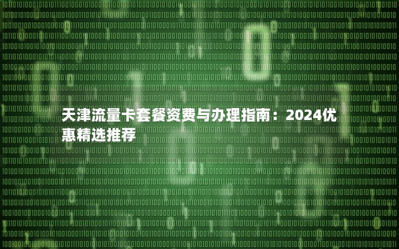 天津流量卡套餐资费与办理指南：2024优惠精选推荐