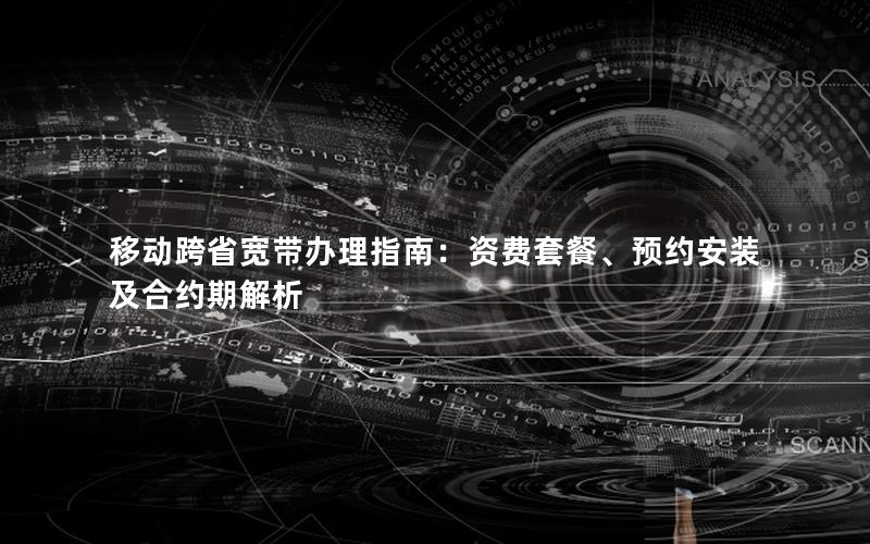 移动跨省宽带办理指南：资费套餐、预约安装及合约期解析