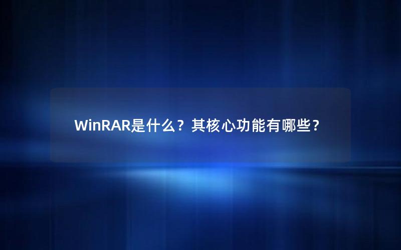 WinRAR是什么？其核心功能有哪些？