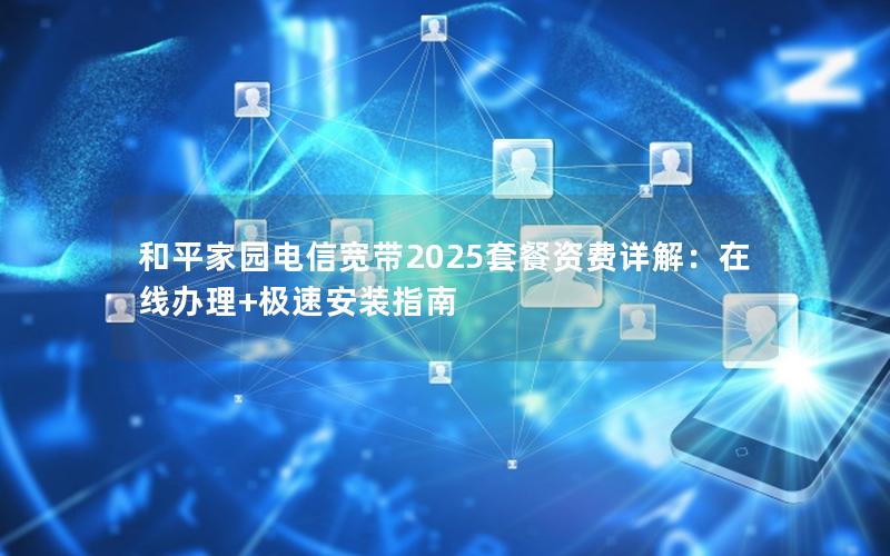 和平家园电信宽带2025套餐资费详解：在线办理+极速安装指南