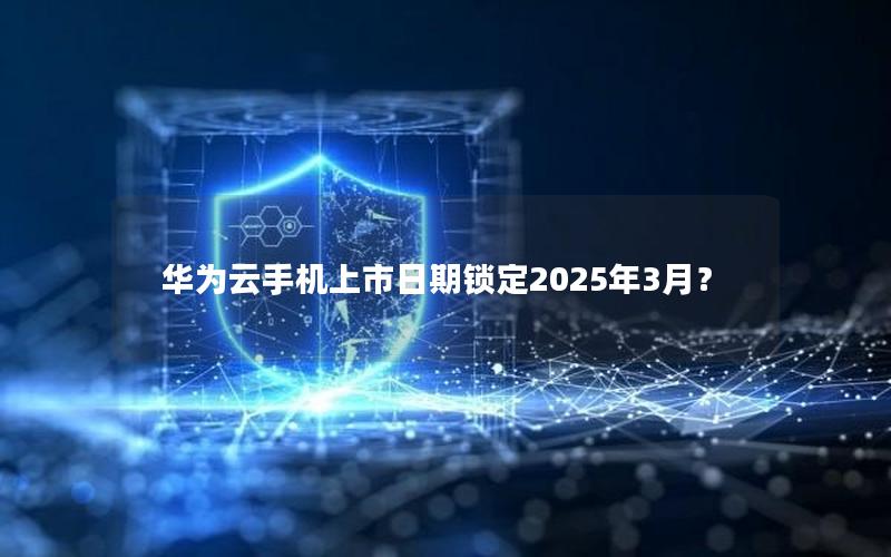 华为云手机上市日期锁定2025年3月？