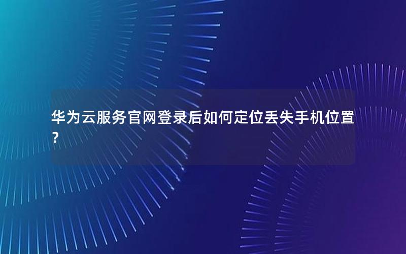 华为云服务官网登录后如何定位丢失手机位置？