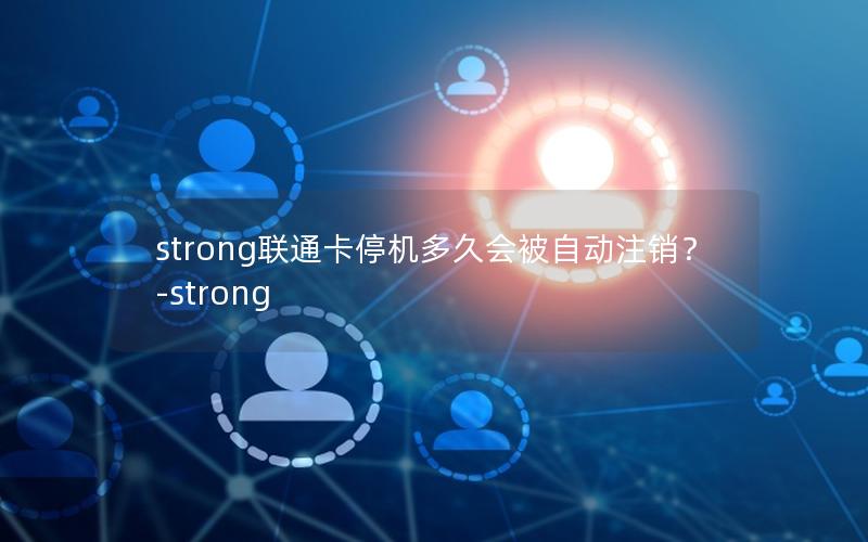 strong联通卡停机多久会被自动注销？-strong