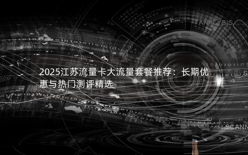 2025江苏流量卡大流量套餐推荐：长期优惠与热门测评精选