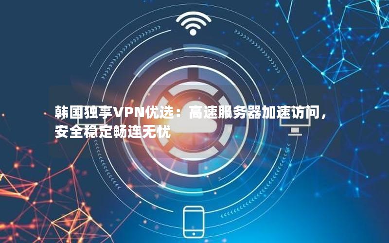 韩国独享VPN优选：高速服务器加速访问，安全稳定畅连无忧