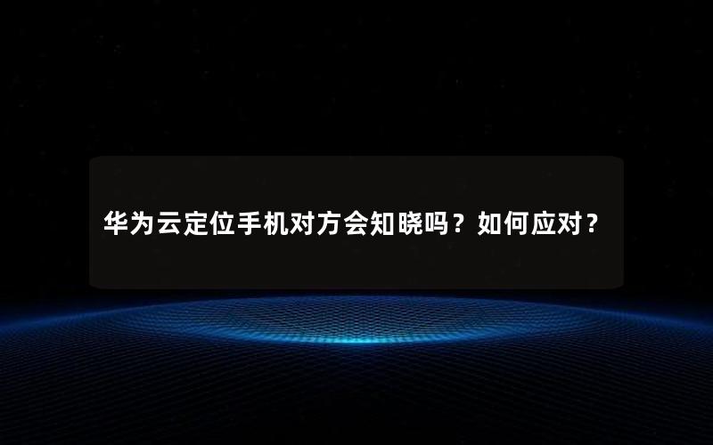 华为云定位手机对方会知晓吗？如何应对？