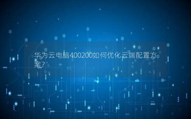 华为云电脑400200如何优化云端配置方案？