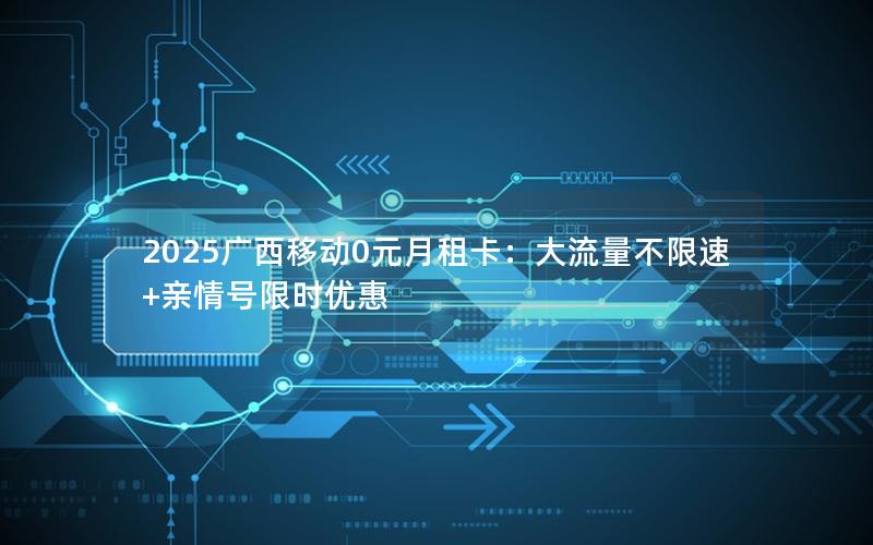 2025广西移动0元月租卡：大流量不限速+亲情号限时优惠