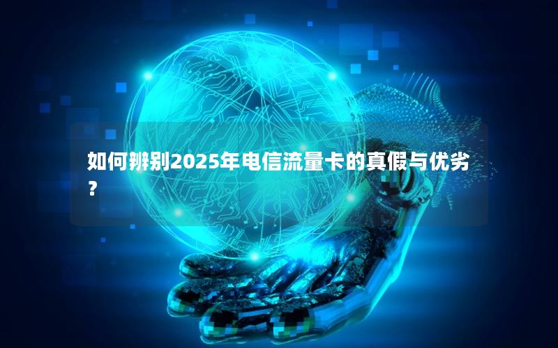 如何辨别2025年电信流量卡的真假与优劣？