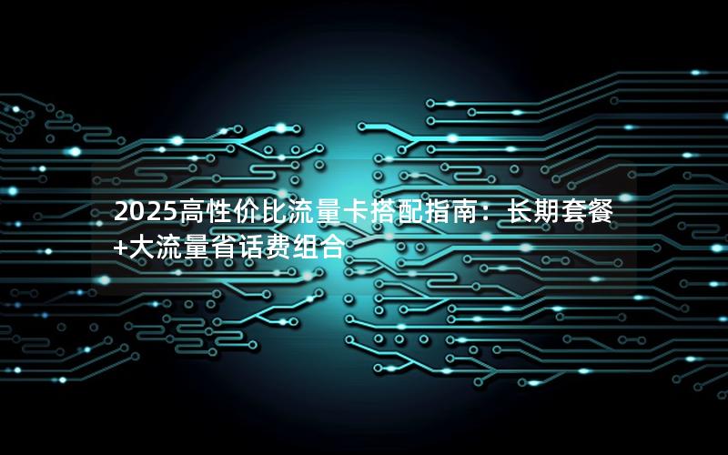 2025高性价比流量卡搭配指南：长期套餐+大流量省话费组合