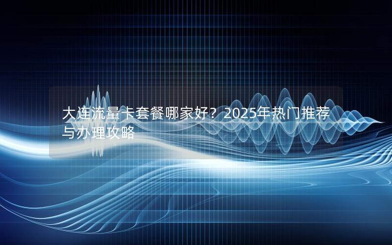 大连流量卡套餐哪家好？2025年热门推荐与办理攻略