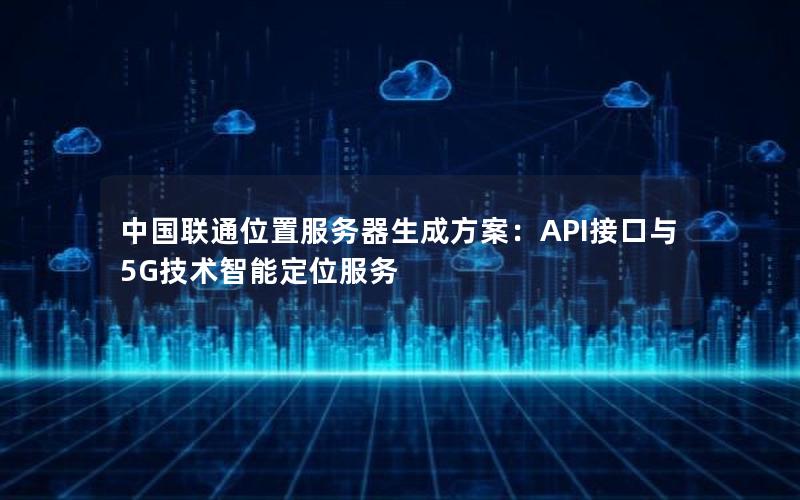 中国联通位置服务器生成方案：API接口与5G技术智能定位服务