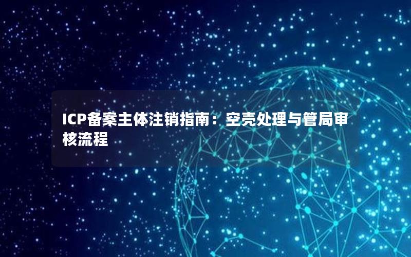 ICP备案主体注销指南：空壳处理与管局审核流程