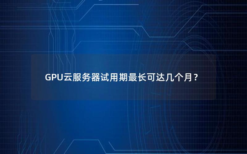 GPU云服务器试用期最长可达几个月？