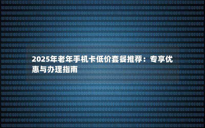 2025年老年手机卡低价套餐推荐：专享优惠与办理指南