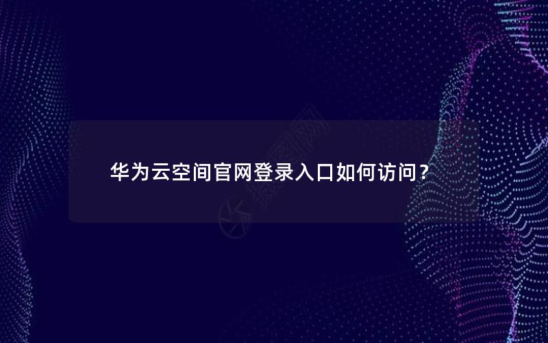 华为云空间官网登录入口如何访问？