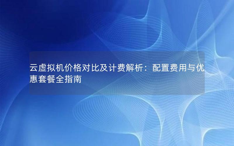 云虚拟机价格对比及计费解析：配置费用与优惠套餐全指南