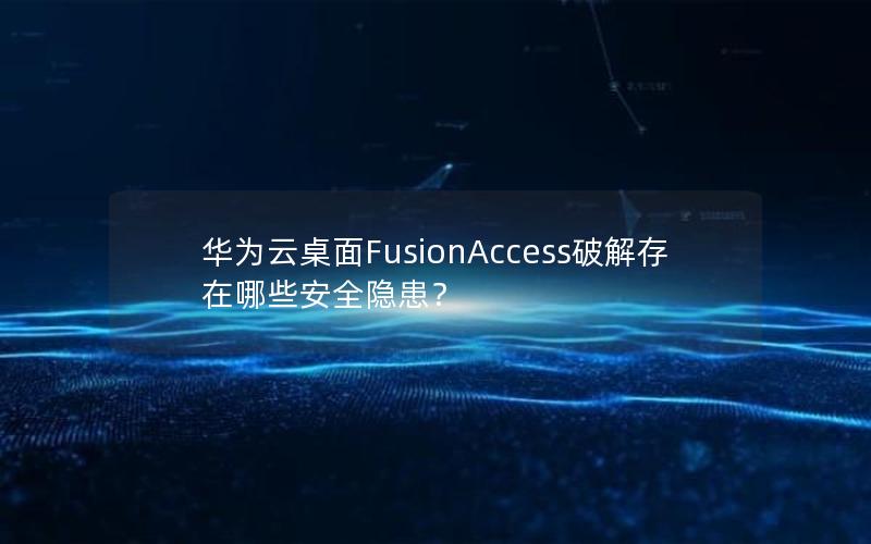 华为云桌面FusionAccess破解存在哪些安全隐患？