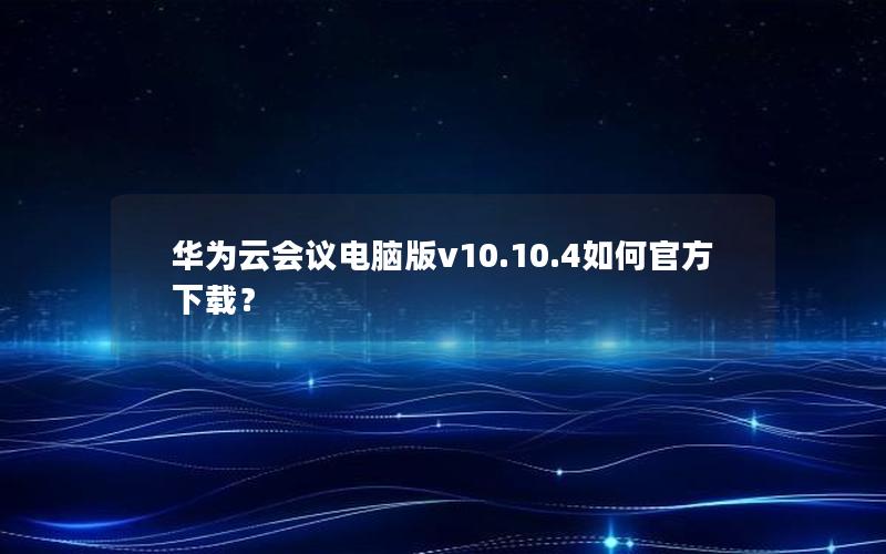 华为云会议电脑版v10.10.4如何官方下载？