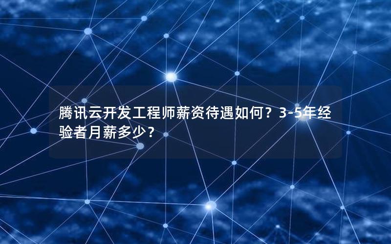 腾讯云开发工程师薪资待遇如何？3-5年经验者月薪多少？