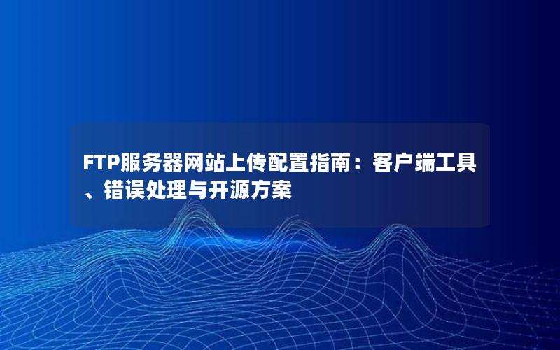 FTP服务器网站上传配置指南：客户端工具、错误处理与开源方案