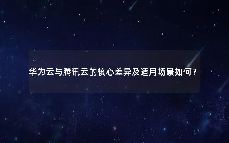 华为云与腾讯云的核心差异及适用场景如何？