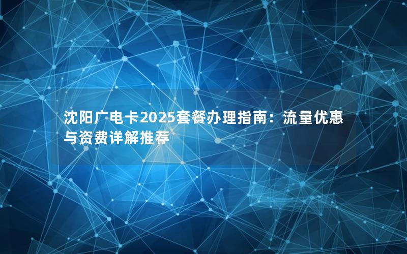 沈阳广电卡2025套餐办理指南：流量优惠与资费详解推荐