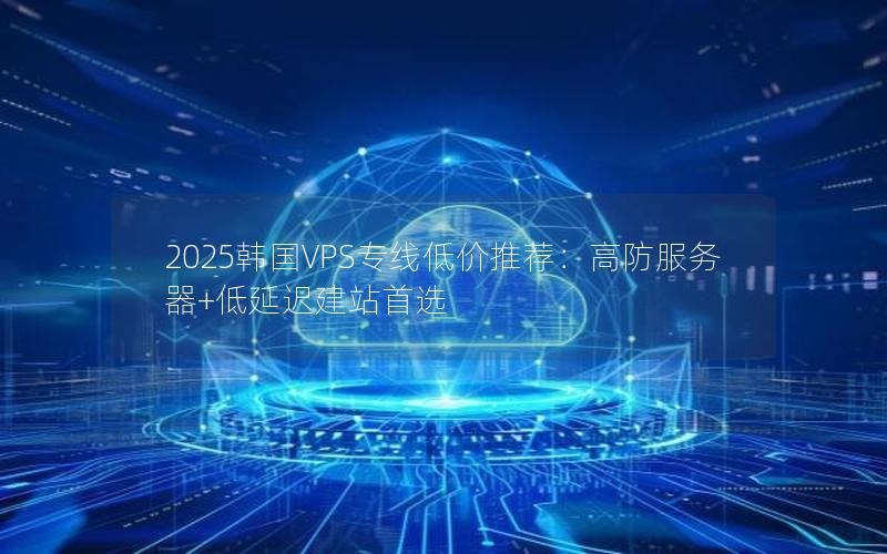 2025韩国VPS专线低价推荐：高防服务器+低延迟建站首选