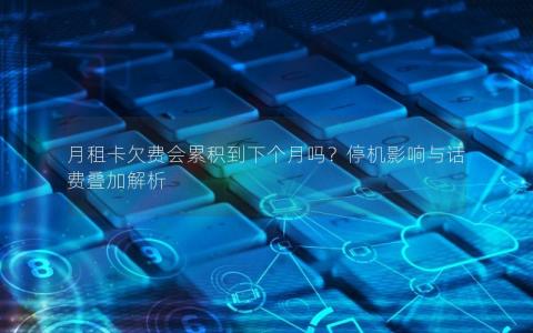 月租卡欠费会累积到下个月吗？停机影响与话费叠加解析