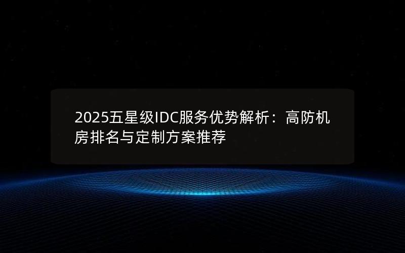 2025五星级IDC服务优势解析：高防机房排名与定制方案推荐