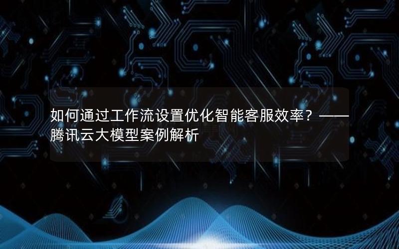 如何通过工作流设置优化智能客服效率？——腾讯云大模型案例解析