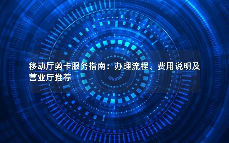 移动厅剪卡服务指南：办理流程、费用说明及营业厅推荐