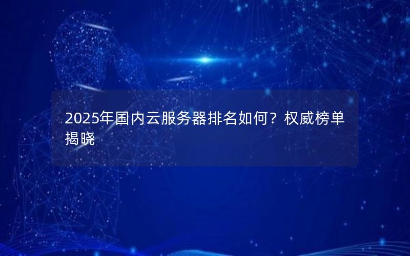 2025年国内云服务器排名如何？权威榜单揭晓