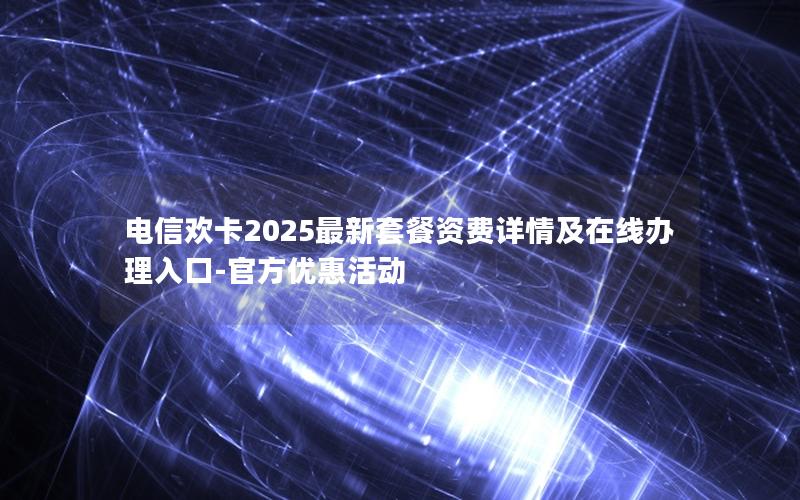 电信欢卡2025最新套餐资费详情及在线办理入口-官方优惠活动