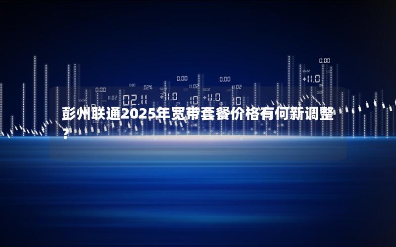 彭州联通2025年宽带套餐价格有何新调整？