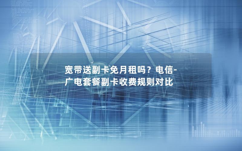 宽带送副卡免月租吗？电信-广电套餐副卡收费规则对比