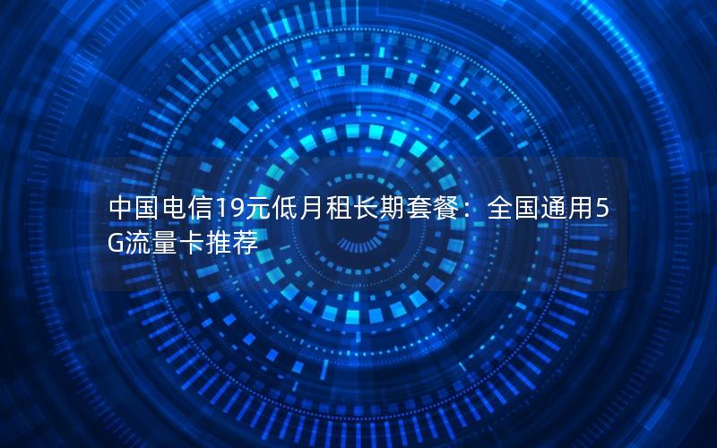 中国电信19元低月租长期套餐：全国通用5G流量卡推荐