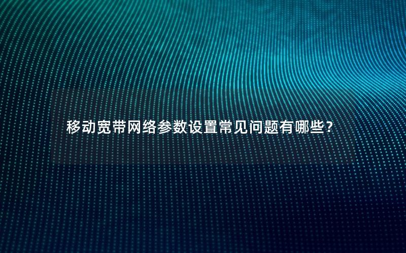 移动宽带网络参数设置常见问题有哪些？