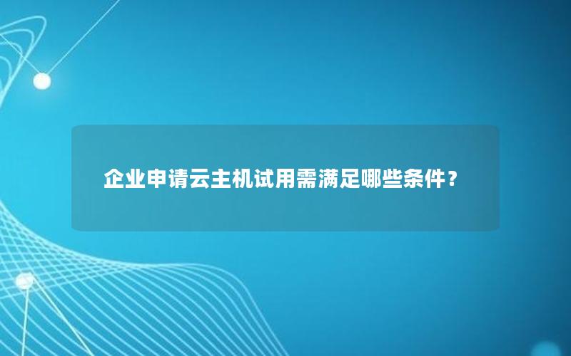 企业申请云主机试用需满足哪些条件？